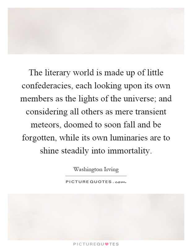 The literary world is made up of little confederacies, each looking upon its own members as the lights of the universe; and considering all others as mere transient meteors, doomed to soon fall and be forgotten, while its own luminaries are to shine steadily into immortality Picture Quote #1