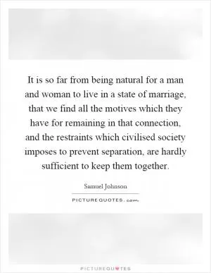 It is so far from being natural for a man and woman to live in a state of marriage, that we find all the motives which they have for remaining in that connection, and the restraints which civilised society imposes to prevent separation, are hardly sufficient to keep them together Picture Quote #1