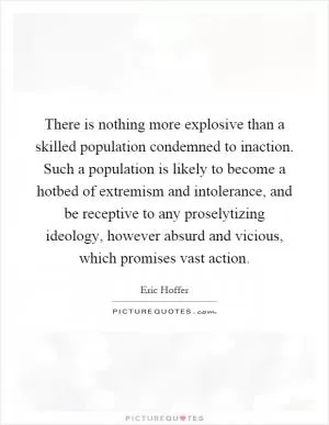 There is nothing more explosive than a skilled population condemned to inaction. Such a population is likely to become a hotbed of extremism and intolerance, and be receptive to any proselytizing ideology, however absurd and vicious, which promises vast action Picture Quote #1