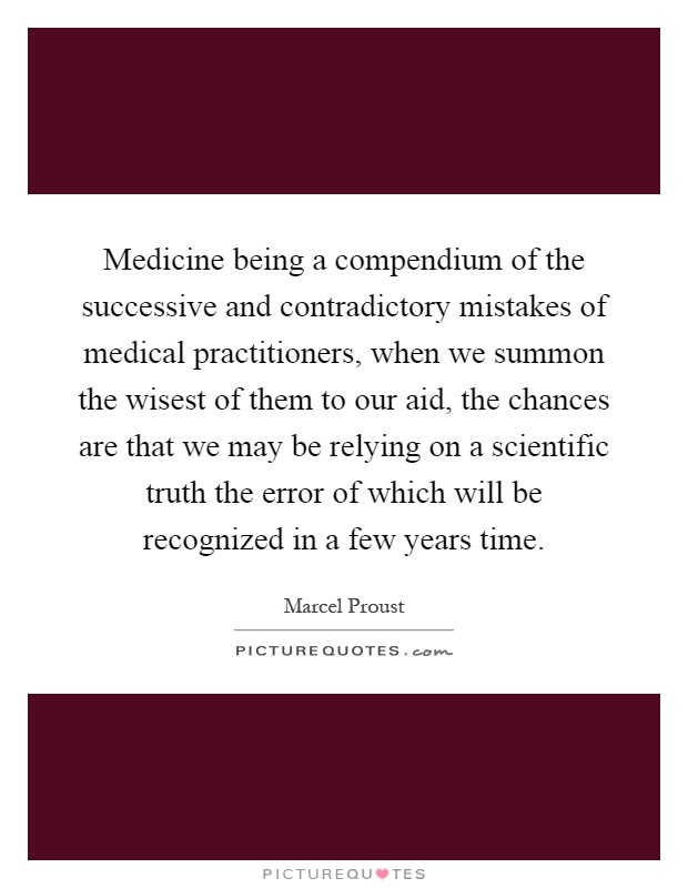 Medicine being a compendium of the successive and contradictory mistakes of medical practitioners, when we summon the wisest of them to our aid, the chances are that we may be relying on a scientific truth the error of which will be recognized in a few years time Picture Quote #1