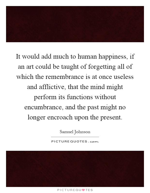 It would add much to human happiness, if an art could be taught of forgetting all of which the remembrance is at once useless and afflictive, that the mind might perform its functions without encumbrance, and the past might no longer encroach upon the present Picture Quote #1
