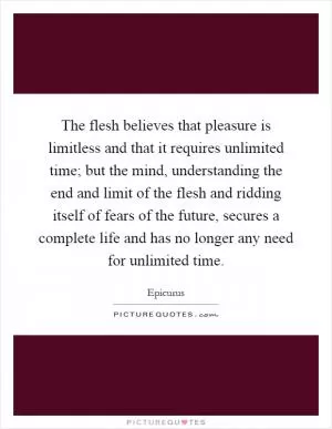 The flesh believes that pleasure is limitless and that it requires unlimited time; but the mind, understanding the end and limit of the flesh and ridding itself of fears of the future, secures a complete life and has no longer any need for unlimited time Picture Quote #1