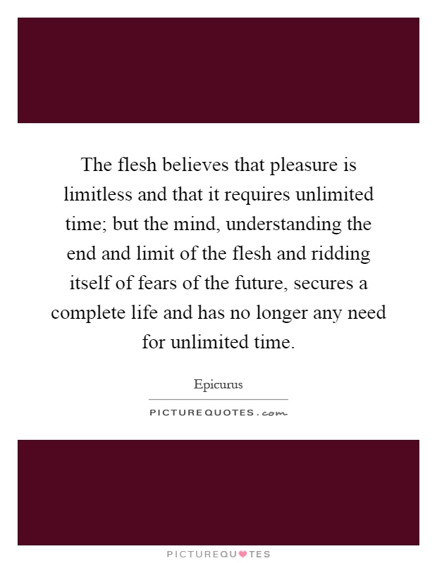 The flesh believes that pleasure is limitless and that it requires unlimited time; but the mind, understanding the end and limit of the flesh and ridding itself of fears of the future, secures a complete life and has no longer any need for unlimited time Picture Quote #1