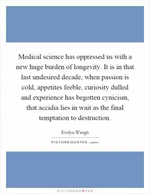 Medical science has oppressed us with a new huge burden of longevity. It is in that last undesired decade, when passion is cold, appetites feeble, curiosity dulled and experience has begotten cynicism, that accidia lies in wait as the final temptation to destruction Picture Quote #1