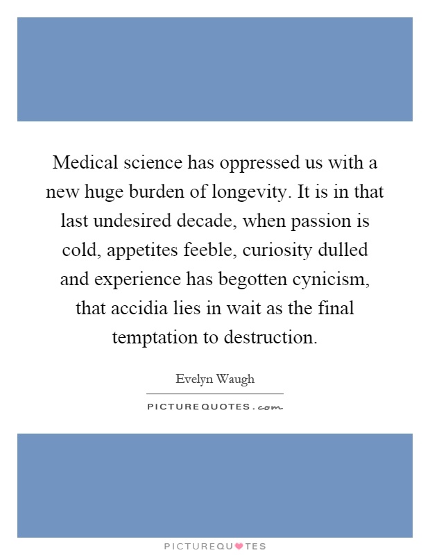 Medical science has oppressed us with a new huge burden of longevity. It is in that last undesired decade, when passion is cold, appetites feeble, curiosity dulled and experience has begotten cynicism, that accidia lies in wait as the final temptation to destruction Picture Quote #1