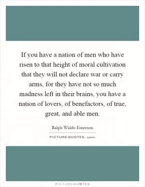 If you have a nation of men who have risen to that height of moral cultivation that they will not declare war or carry arms, for they have not so much madness left in their brains, you have a nation of lovers, of benefactors, of true, great, and able men Picture Quote #1