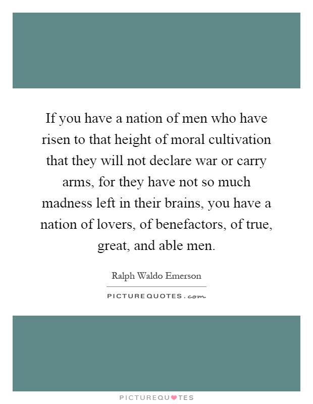 If you have a nation of men who have risen to that height of moral cultivation that they will not declare war or carry arms, for they have not so much madness left in their brains, you have a nation of lovers, of benefactors, of true, great, and able men Picture Quote #1