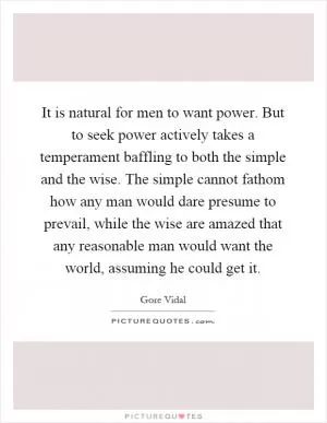 It is natural for men to want power. But to seek power actively takes a temperament baffling to both the simple and the wise. The simple cannot fathom how any man would dare presume to prevail, while the wise are amazed that any reasonable man would want the world, assuming he could get it Picture Quote #1