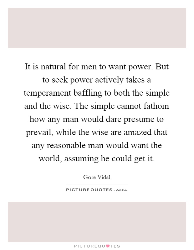 It is natural for men to want power. But to seek power actively takes a temperament baffling to both the simple and the wise. The simple cannot fathom how any man would dare presume to prevail, while the wise are amazed that any reasonable man would want the world, assuming he could get it Picture Quote #1