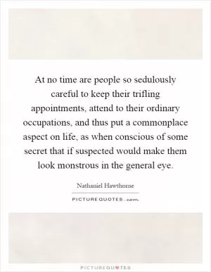 At no time are people so sedulously careful to keep their trifling appointments, attend to their ordinary occupations, and thus put a commonplace aspect on life, as when conscious of some secret that if suspected would make them look monstrous in the general eye Picture Quote #1