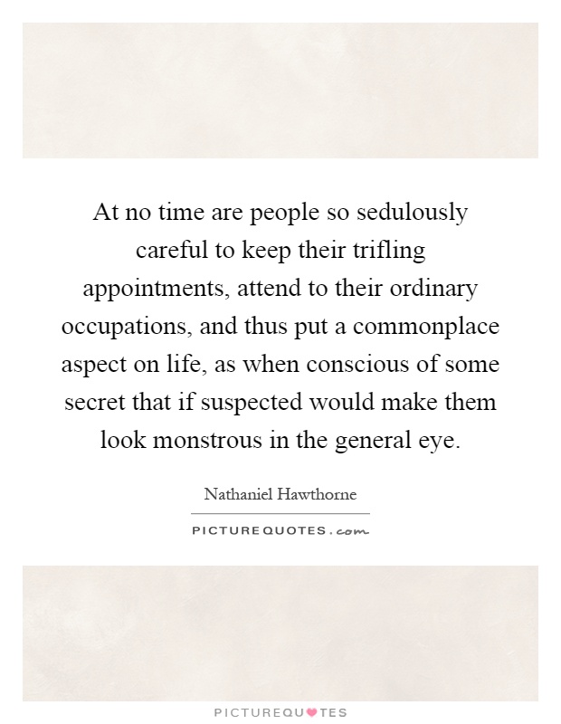 At no time are people so sedulously careful to keep their trifling appointments, attend to their ordinary occupations, and thus put a commonplace aspect on life, as when conscious of some secret that if suspected would make them look monstrous in the general eye Picture Quote #1