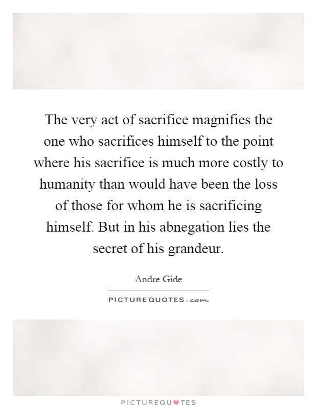 The very act of sacrifice magnifies the one who sacrifices himself to the point where his sacrifice is much more costly to humanity than would have been the loss of those for whom he is sacrificing himself. But in his abnegation lies the secret of his grandeur Picture Quote #1