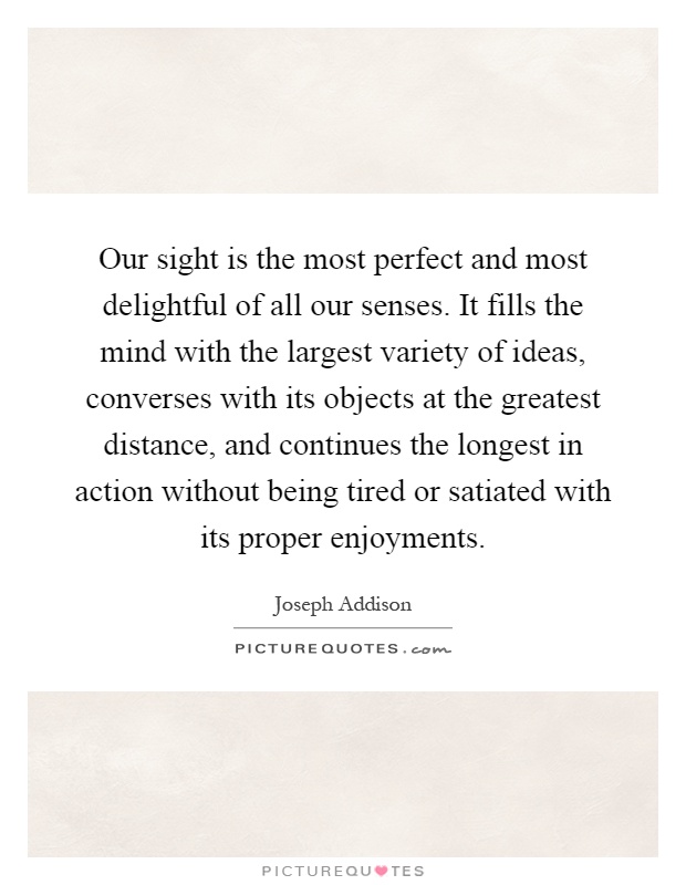 Our sight is the most perfect and most delightful of all our senses. It fills the mind with the largest variety of ideas, converses with its objects at the greatest distance, and continues the longest in action without being tired or satiated with its proper enjoyments Picture Quote #1