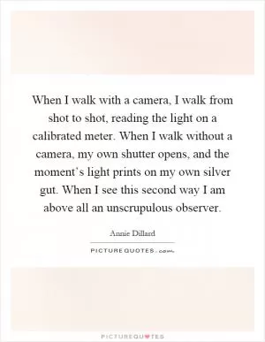 When I walk with a camera, I walk from shot to shot, reading the light on a calibrated meter. When I walk without a camera, my own shutter opens, and the moment’s light prints on my own silver gut. When I see this second way I am above all an unscrupulous observer Picture Quote #1