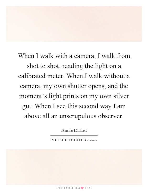 When I walk with a camera, I walk from shot to shot, reading the light on a calibrated meter. When I walk without a camera, my own shutter opens, and the moment's light prints on my own silver gut. When I see this second way I am above all an unscrupulous observer Picture Quote #1