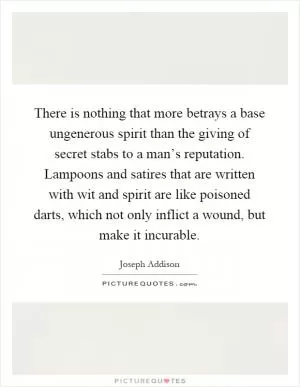 There is nothing that more betrays a base ungenerous spirit than the giving of secret stabs to a man’s reputation. Lampoons and satires that are written with wit and spirit are like poisoned darts, which not only inflict a wound, but make it incurable Picture Quote #1
