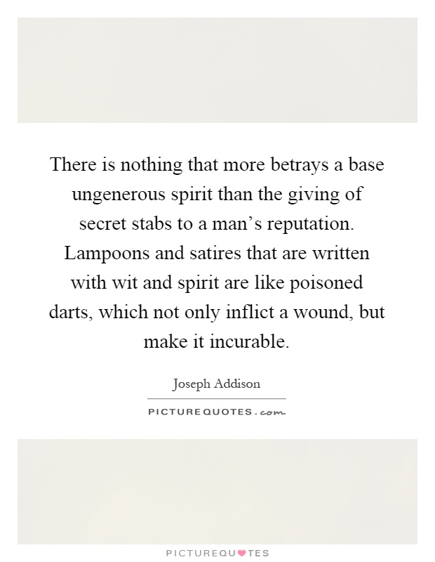 There is nothing that more betrays a base ungenerous spirit than the giving of secret stabs to a man's reputation. Lampoons and satires that are written with wit and spirit are like poisoned darts, which not only inflict a wound, but make it incurable Picture Quote #1