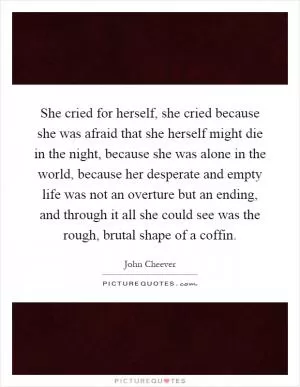 She cried for herself, she cried because she was afraid that she herself might die in the night, because she was alone in the world, because her desperate and empty life was not an overture but an ending, and through it all she could see was the rough, brutal shape of a coffin Picture Quote #1
