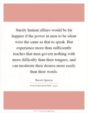 Surely human affairs would be far happier if the power in men to be silent were the same as that to speak. But experience more than sufficiently teaches that men govern nothing with more difficulty than their tongues, and can moderate their desires more easily than their words Picture Quote #1