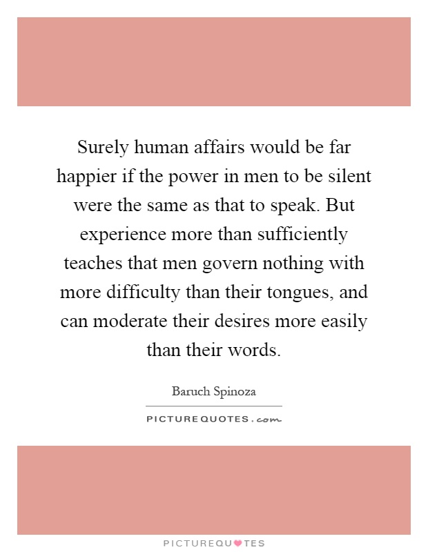 Surely human affairs would be far happier if the power in men to be silent were the same as that to speak. But experience more than sufficiently teaches that men govern nothing with more difficulty than their tongues, and can moderate their desires more easily than their words Picture Quote #1