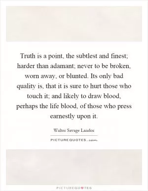 Truth is a point, the subtlest and finest; harder than adamant; never to be broken, worn away, or blunted. Its only bad quality is, that it is sure to hurt those who touch it; and likely to draw blood, perhaps the life blood, of those who press earnestly upon it Picture Quote #1