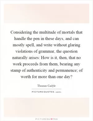 Considering the multitude of mortals that handle the pen in these days, and can mostly spell, and write without glaring violations of grammar, the question naturally arises: How is it, then, that no work proceeds from them, bearing any stamp of authenticity and permanence; of worth for more than one day? Picture Quote #1