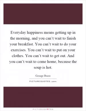 Everyday happiness means getting up in the morning, and you can’t wait to finish your breakfast. You can’t wait to do your exercises. You can’t wait to put on your clothes. You can’t wait to get out. And you can’t wait to come home, because the soup is hot Picture Quote #1