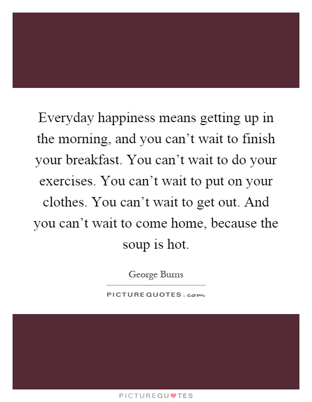 Everyday happiness means getting up in the morning, and you can't wait to finish your breakfast. You can't wait to do your exercises. You can't wait to put on your clothes. You can't wait to get out. And you can't wait to come home, because the soup is hot Picture Quote #1