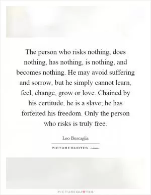 The person who risks nothing, does nothing, has nothing, is nothing, and becomes nothing. He may avoid suffering and sorrow, but he simply cannot learn, feel, change, grow or love. Chained by his certitude, he is a slave; he has forfeited his freedom. Only the person who risks is truly free Picture Quote #1