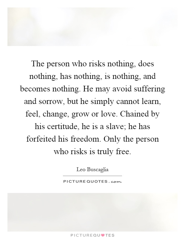 The person who risks nothing, does nothing, has nothing, is nothing, and becomes nothing. He may avoid suffering and sorrow, but he simply cannot learn, feel, change, grow or love. Chained by his certitude, he is a slave; he has forfeited his freedom. Only the person who risks is truly free Picture Quote #1