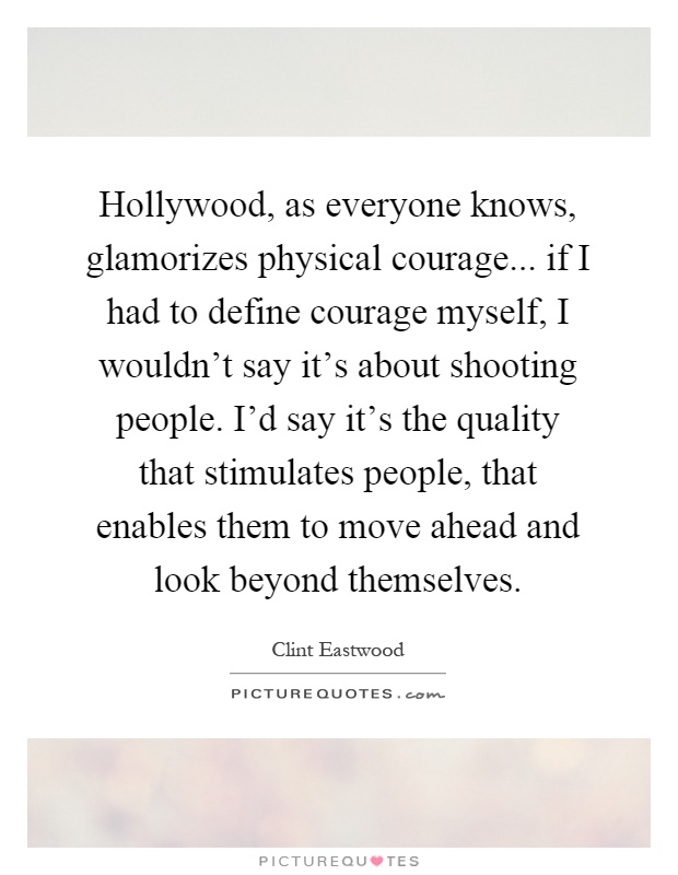Hollywood, as everyone knows, glamorizes physical courage... if I had to define courage myself, I wouldn't say it's about shooting people. I'd say it's the quality that stimulates people, that enables them to move ahead and look beyond themselves Picture Quote #1