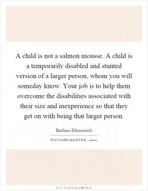 A child is not a salmon mousse. A child is a temporarily disabled and stunted version of a larger person, whom you will someday know. Your job is to help them overcome the disabilities associated with their size and inexperience so that they get on with being that larger person Picture Quote #1