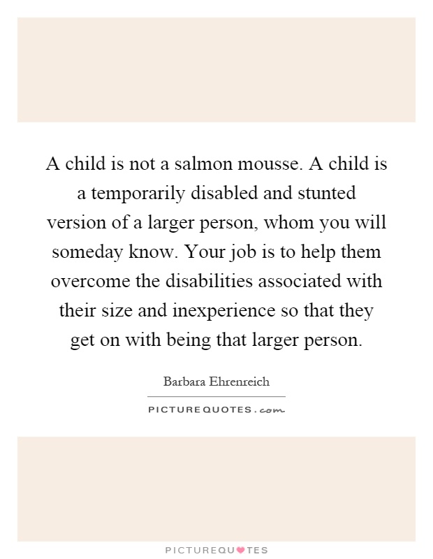 A child is not a salmon mousse. A child is a temporarily disabled and stunted version of a larger person, whom you will someday know. Your job is to help them overcome the disabilities associated with their size and inexperience so that they get on with being that larger person Picture Quote #1