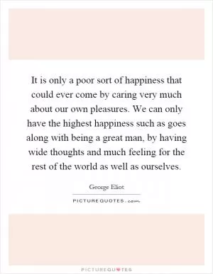 It is only a poor sort of happiness that could ever come by caring very much about our own pleasures. We can only have the highest happiness such as goes along with being a great man, by having wide thoughts and much feeling for the rest of the world as well as ourselves Picture Quote #1