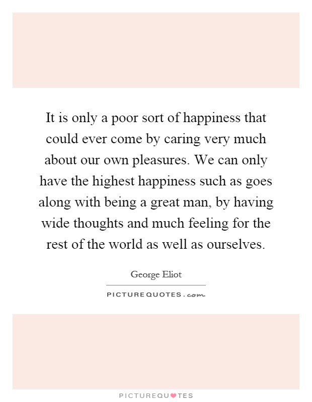 It is only a poor sort of happiness that could ever come by caring very much about our own pleasures. We can only have the highest happiness such as goes along with being a great man, by having wide thoughts and much feeling for the rest of the world as well as ourselves Picture Quote #1