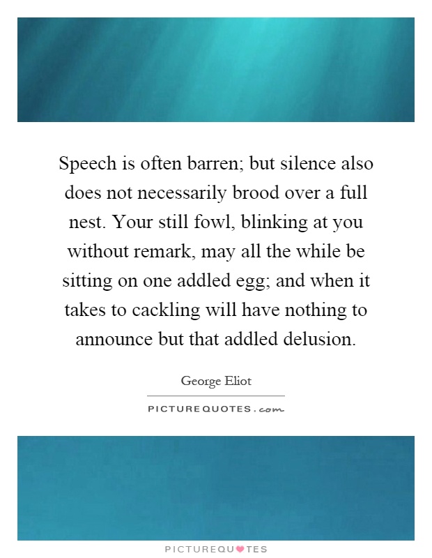 Speech is often barren; but silence also does not necessarily brood over a full nest. Your still fowl, blinking at you without remark, may all the while be sitting on one addled egg; and when it takes to cackling will have nothing to announce but that addled delusion Picture Quote #1