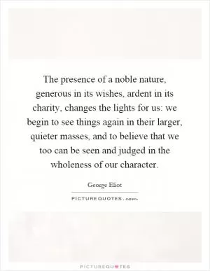 The presence of a noble nature, generous in its wishes, ardent in its charity, changes the lights for us: we begin to see things again in their larger, quieter masses, and to believe that we too can be seen and judged in the wholeness of our character Picture Quote #1