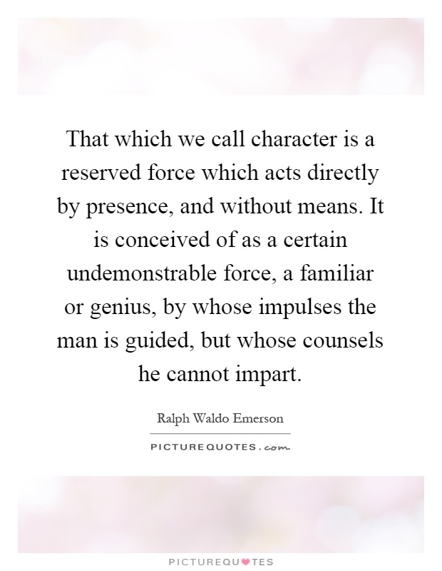That which we call character is a reserved force which acts directly by presence, and without means. It is conceived of as a certain undemonstrable force, a familiar or genius, by whose impulses the man is guided, but whose counsels he cannot impart Picture Quote #1
