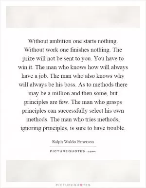 Without ambition one starts nothing. Without work one finishes nothing. The prize will not be sent to you. You have to win it. The man who knows how will always have a job. The man who also knows why will always be his boss. As to methods there may be a million and then some, but principles are few. The man who grasps principles can successfully select his own methods. The man who tries methods, ignoring principles, is sure to have trouble Picture Quote #1