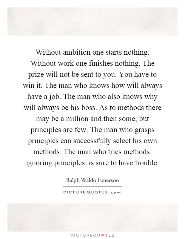 Without ambition one starts nothing. Without work one finishes nothing. The prize will not be sent to you. You have to win it. The man who knows how will always have a job. The man who also knows why will always be his boss. As to methods there may be a million and then some, but principles are few. The man who grasps principles can successfully select his own methods. The man who tries methods, ignoring principles, is sure to have trouble Picture Quote #1