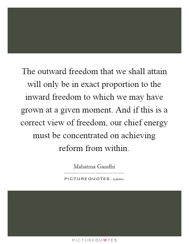 The outward freedom that we shall attain will only be in exact proportion to the inward freedom to which we may have grown at a given moment. And if this is a correct view of freedom, our chief energy must be concentrated on achieving reform from within Picture Quote #1