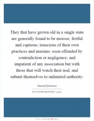 They that have grown old in a single state are generally found to be morose, fretful and captious; tenacious of their own practices and maxims; soon offended by contradiction or negligence; and impatient of any association but with those that will watch their nod, and submit themselves to unlimited authority Picture Quote #1