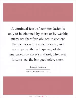 A continual feast of commendation is only to be obtained by merit or by wealth: many are therefore obliged to content themselves with single morsels, and recompense the infrequency of their enjoyment by excess and riot, whenever fortune sets the banquet before them Picture Quote #1