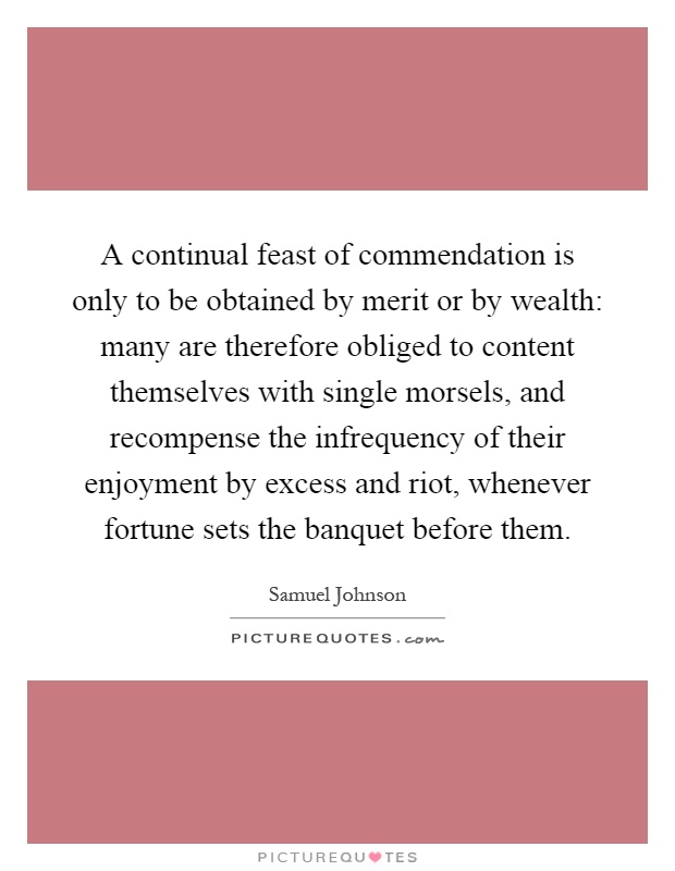 A continual feast of commendation is only to be obtained by merit or by wealth: many are therefore obliged to content themselves with single morsels, and recompense the infrequency of their enjoyment by excess and riot, whenever fortune sets the banquet before them Picture Quote #1