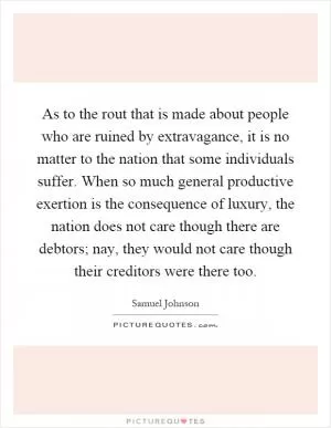 As to the rout that is made about people who are ruined by extravagance, it is no matter to the nation that some individuals suffer. When so much general productive exertion is the consequence of luxury, the nation does not care though there are debtors; nay, they would not care though their creditors were there too Picture Quote #1