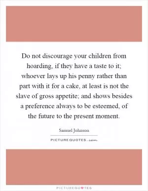 Do not discourage your children from hoarding, if they have a taste to it; whoever lays up his penny rather than part with it for a cake, at least is not the slave of gross appetite; and shows besides a preference always to be esteemed, of the future to the present moment Picture Quote #1