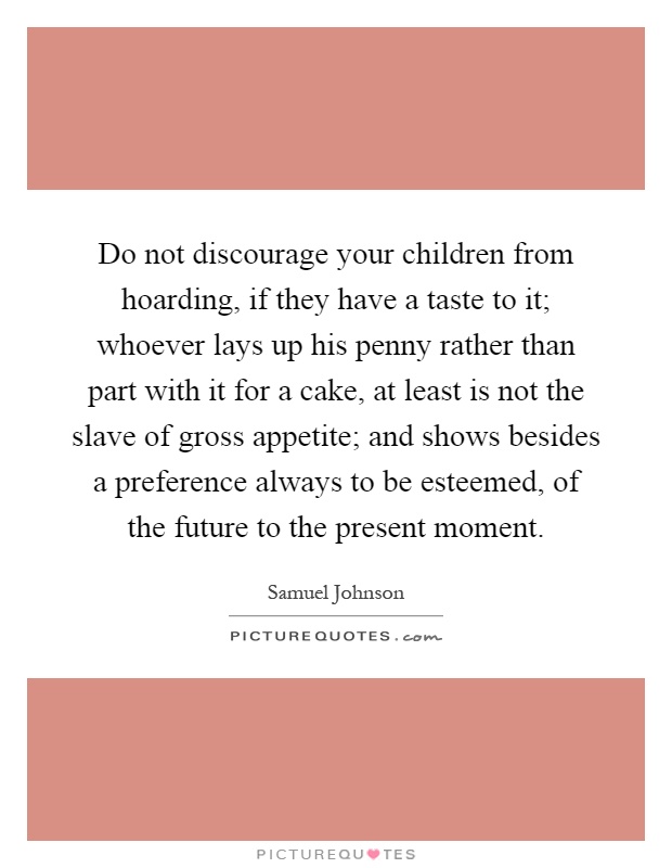 Do not discourage your children from hoarding, if they have a taste to it; whoever lays up his penny rather than part with it for a cake, at least is not the slave of gross appetite; and shows besides a preference always to be esteemed, of the future to the present moment Picture Quote #1