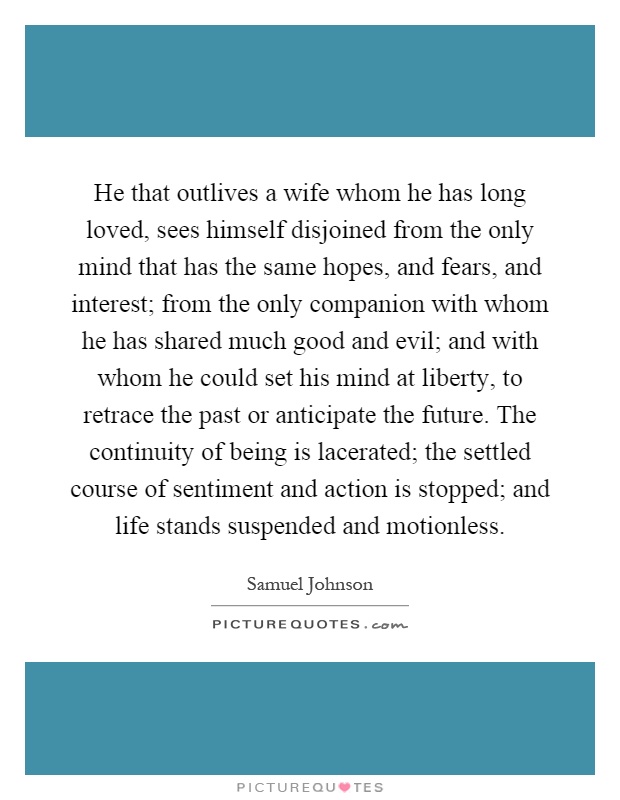 He that outlives a wife whom he has long loved, sees himself disjoined from the only mind that has the same hopes, and fears, and interest; from the only companion with whom he has shared much good and evil; and with whom he could set his mind at liberty, to retrace the past or anticipate the future. The continuity of being is lacerated; the settled course of sentiment and action is stopped; and life stands suspended and motionless Picture Quote #1