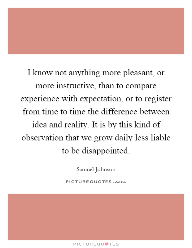 I know not anything more pleasant, or more instructive, than to compare experience with expectation, or to register from time to time the difference between idea and reality. It is by this kind of observation that we grow daily less liable to be disappointed Picture Quote #1