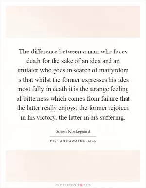 The difference between a man who faces death for the sake of an idea and an imitator who goes in search of martyrdom is that whilst the former expresses his idea most fully in death it is the strange feeling of bitterness which comes from failure that the latter really enjoys; the former rejoices in his victory, the latter in his suffering Picture Quote #1